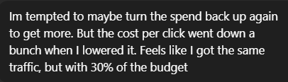 Client Review: I'm tempted to maybe turn the spend back up again to get more. But the cost per click went down a bunch when I lowered it. Feels like I got the same traffic, but with 30%of the budget.